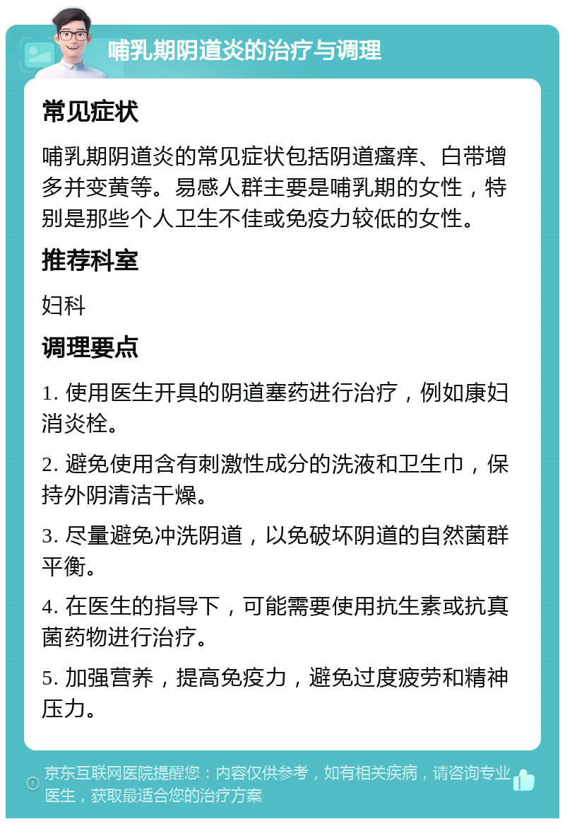 哺乳期阴道炎的治疗与调理 常见症状 哺乳期阴道炎的常见症状包括阴道瘙痒、白带增多并变黄等。易感人群主要是哺乳期的女性，特别是那些个人卫生不佳或免疫力较低的女性。 推荐科室 妇科 调理要点 1. 使用医生开具的阴道塞药进行治疗，例如康妇消炎栓。 2. 避免使用含有刺激性成分的洗液和卫生巾，保持外阴清洁干燥。 3. 尽量避免冲洗阴道，以免破坏阴道的自然菌群平衡。 4. 在医生的指导下，可能需要使用抗生素或抗真菌药物进行治疗。 5. 加强营养，提高免疫力，避免过度疲劳和精神压力。