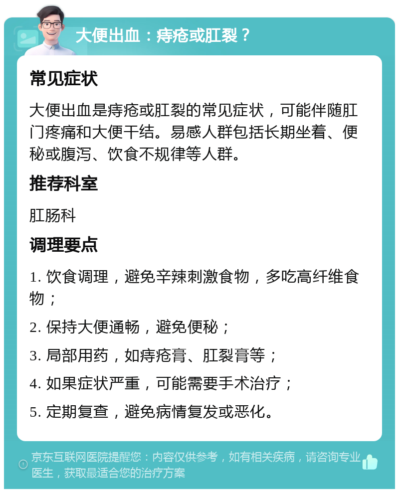 大便出血：痔疮或肛裂？ 常见症状 大便出血是痔疮或肛裂的常见症状，可能伴随肛门疼痛和大便干结。易感人群包括长期坐着、便秘或腹泻、饮食不规律等人群。 推荐科室 肛肠科 调理要点 1. 饮食调理，避免辛辣刺激食物，多吃高纤维食物； 2. 保持大便通畅，避免便秘； 3. 局部用药，如痔疮膏、肛裂膏等； 4. 如果症状严重，可能需要手术治疗； 5. 定期复查，避免病情复发或恶化。