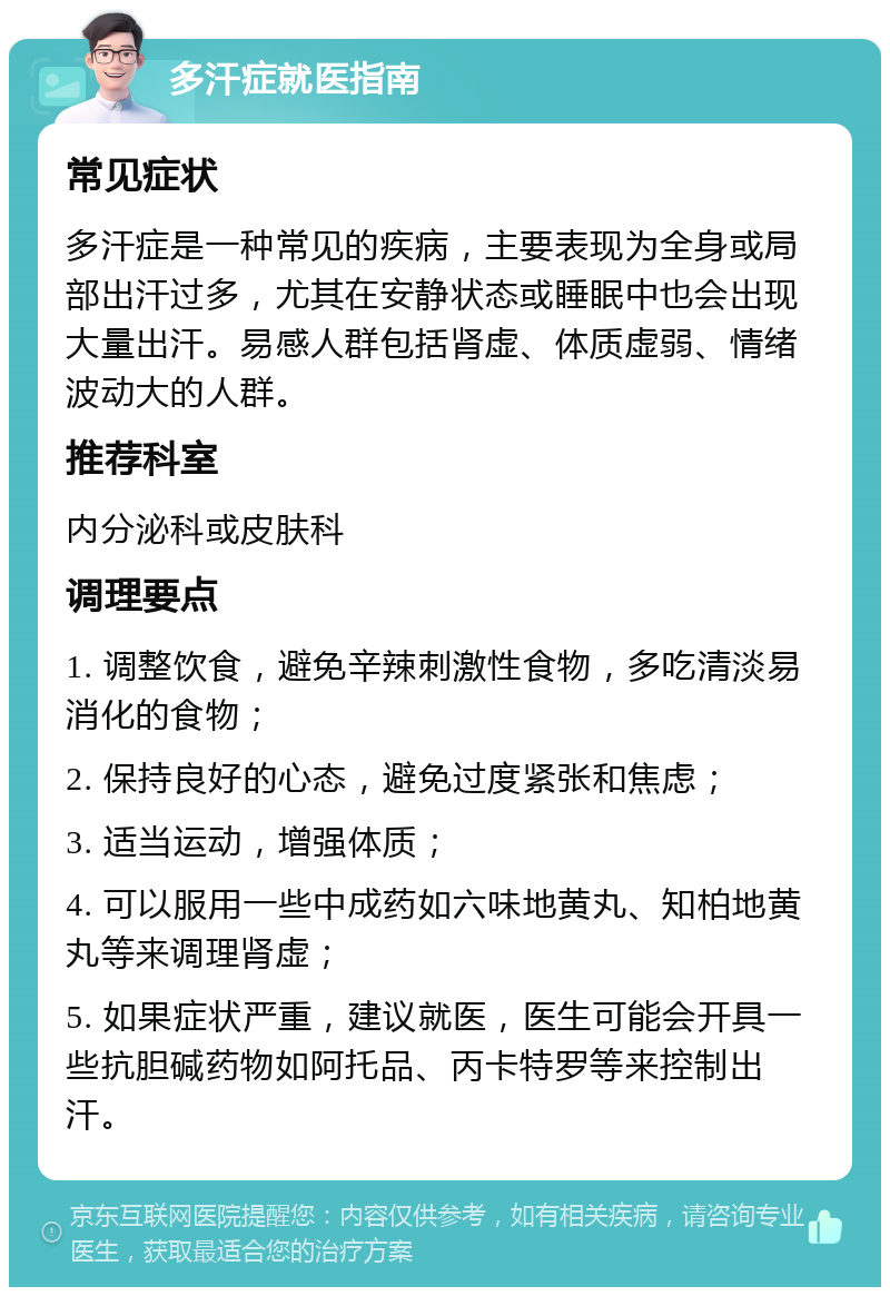 多汗症就医指南 常见症状 多汗症是一种常见的疾病，主要表现为全身或局部出汗过多，尤其在安静状态或睡眠中也会出现大量出汗。易感人群包括肾虚、体质虚弱、情绪波动大的人群。 推荐科室 内分泌科或皮肤科 调理要点 1. 调整饮食，避免辛辣刺激性食物，多吃清淡易消化的食物； 2. 保持良好的心态，避免过度紧张和焦虑； 3. 适当运动，增强体质； 4. 可以服用一些中成药如六味地黄丸、知柏地黄丸等来调理肾虚； 5. 如果症状严重，建议就医，医生可能会开具一些抗胆碱药物如阿托品、丙卡特罗等来控制出汗。