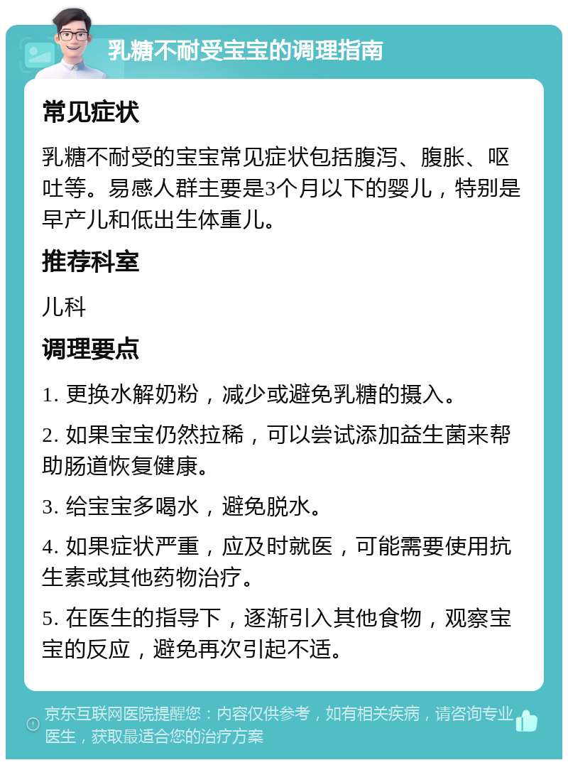 乳糖不耐受宝宝的调理指南 常见症状 乳糖不耐受的宝宝常见症状包括腹泻、腹胀、呕吐等。易感人群主要是3个月以下的婴儿，特别是早产儿和低出生体重儿。 推荐科室 儿科 调理要点 1. 更换水解奶粉，减少或避免乳糖的摄入。 2. 如果宝宝仍然拉稀，可以尝试添加益生菌来帮助肠道恢复健康。 3. 给宝宝多喝水，避免脱水。 4. 如果症状严重，应及时就医，可能需要使用抗生素或其他药物治疗。 5. 在医生的指导下，逐渐引入其他食物，观察宝宝的反应，避免再次引起不适。