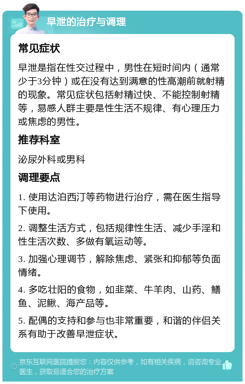 早泄的治疗与调理 常见症状 早泄是指在性交过程中，男性在短时间内（通常少于3分钟）或在没有达到满意的性高潮前就射精的现象。常见症状包括射精过快、不能控制射精等，易感人群主要是性生活不规律、有心理压力或焦虑的男性。 推荐科室 泌尿外科或男科 调理要点 1. 使用达泊西汀等药物进行治疗，需在医生指导下使用。 2. 调整生活方式，包括规律性生活、减少手淫和性生活次数、多做有氧运动等。 3. 加强心理调节，解除焦虑、紧张和抑郁等负面情绪。 4. 多吃壮阳的食物，如韭菜、牛羊肉、山药、鳝鱼、泥鳅、海产品等。 5. 配偶的支持和参与也非常重要，和谐的伴侣关系有助于改善早泄症状。