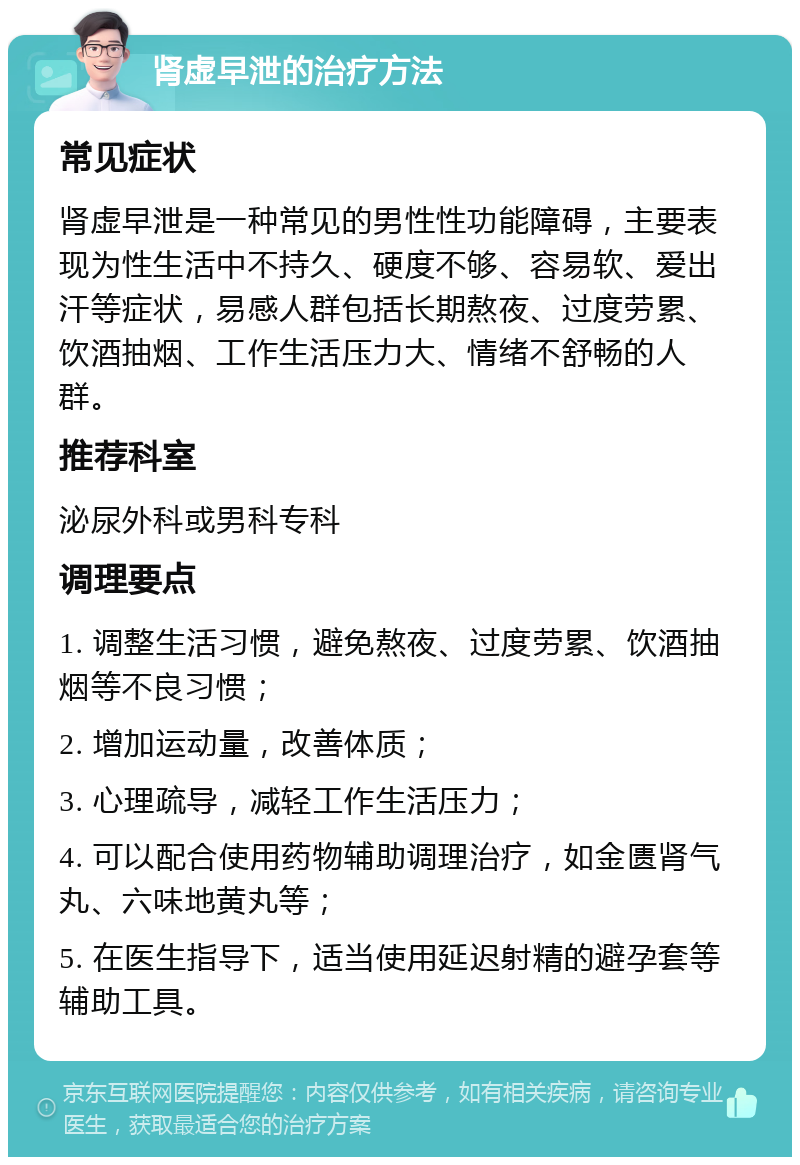 肾虚早泄的治疗方法 常见症状 肾虚早泄是一种常见的男性性功能障碍，主要表现为性生活中不持久、硬度不够、容易软、爱出汗等症状，易感人群包括长期熬夜、过度劳累、饮酒抽烟、工作生活压力大、情绪不舒畅的人群。 推荐科室 泌尿外科或男科专科 调理要点 1. 调整生活习惯，避免熬夜、过度劳累、饮酒抽烟等不良习惯； 2. 增加运动量，改善体质； 3. 心理疏导，减轻工作生活压力； 4. 可以配合使用药物辅助调理治疗，如金匮肾气丸、六味地黄丸等； 5. 在医生指导下，适当使用延迟射精的避孕套等辅助工具。