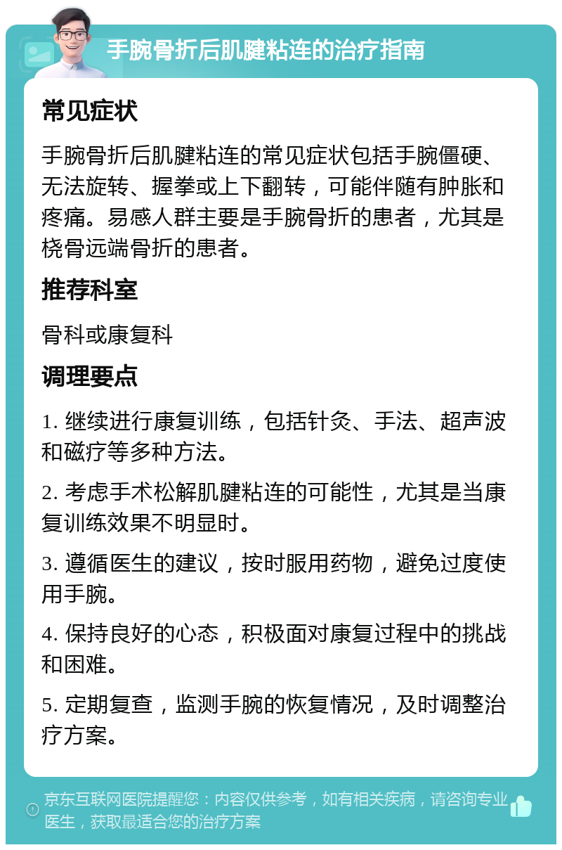 手腕骨折后肌腱粘连的治疗指南 常见症状 手腕骨折后肌腱粘连的常见症状包括手腕僵硬、无法旋转、握拳或上下翻转，可能伴随有肿胀和疼痛。易感人群主要是手腕骨折的患者，尤其是桡骨远端骨折的患者。 推荐科室 骨科或康复科 调理要点 1. 继续进行康复训练，包括针灸、手法、超声波和磁疗等多种方法。 2. 考虑手术松解肌腱粘连的可能性，尤其是当康复训练效果不明显时。 3. 遵循医生的建议，按时服用药物，避免过度使用手腕。 4. 保持良好的心态，积极面对康复过程中的挑战和困难。 5. 定期复查，监测手腕的恢复情况，及时调整治疗方案。