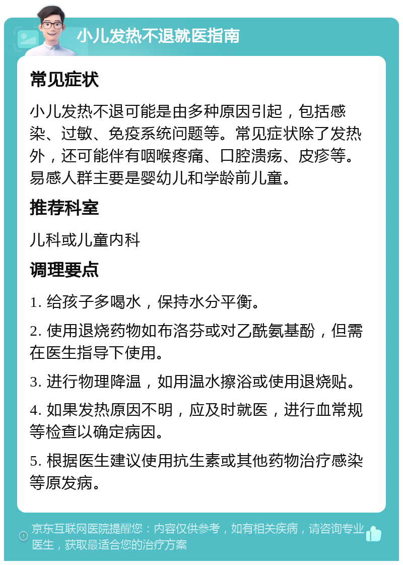 小儿发热不退就医指南 常见症状 小儿发热不退可能是由多种原因引起，包括感染、过敏、免疫系统问题等。常见症状除了发热外，还可能伴有咽喉疼痛、口腔溃疡、皮疹等。易感人群主要是婴幼儿和学龄前儿童。 推荐科室 儿科或儿童内科 调理要点 1. 给孩子多喝水，保持水分平衡。 2. 使用退烧药物如布洛芬或对乙酰氨基酚，但需在医生指导下使用。 3. 进行物理降温，如用温水擦浴或使用退烧贴。 4. 如果发热原因不明，应及时就医，进行血常规等检查以确定病因。 5. 根据医生建议使用抗生素或其他药物治疗感染等原发病。