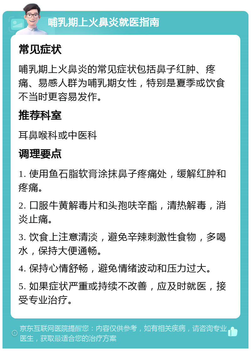 哺乳期上火鼻炎就医指南 常见症状 哺乳期上火鼻炎的常见症状包括鼻子红肿、疼痛、易感人群为哺乳期女性，特别是夏季或饮食不当时更容易发作。 推荐科室 耳鼻喉科或中医科 调理要点 1. 使用鱼石脂软膏涂抹鼻子疼痛处，缓解红肿和疼痛。 2. 口服牛黄解毒片和头孢呋辛酯，清热解毒，消炎止痛。 3. 饮食上注意清淡，避免辛辣刺激性食物，多喝水，保持大便通畅。 4. 保持心情舒畅，避免情绪波动和压力过大。 5. 如果症状严重或持续不改善，应及时就医，接受专业治疗。