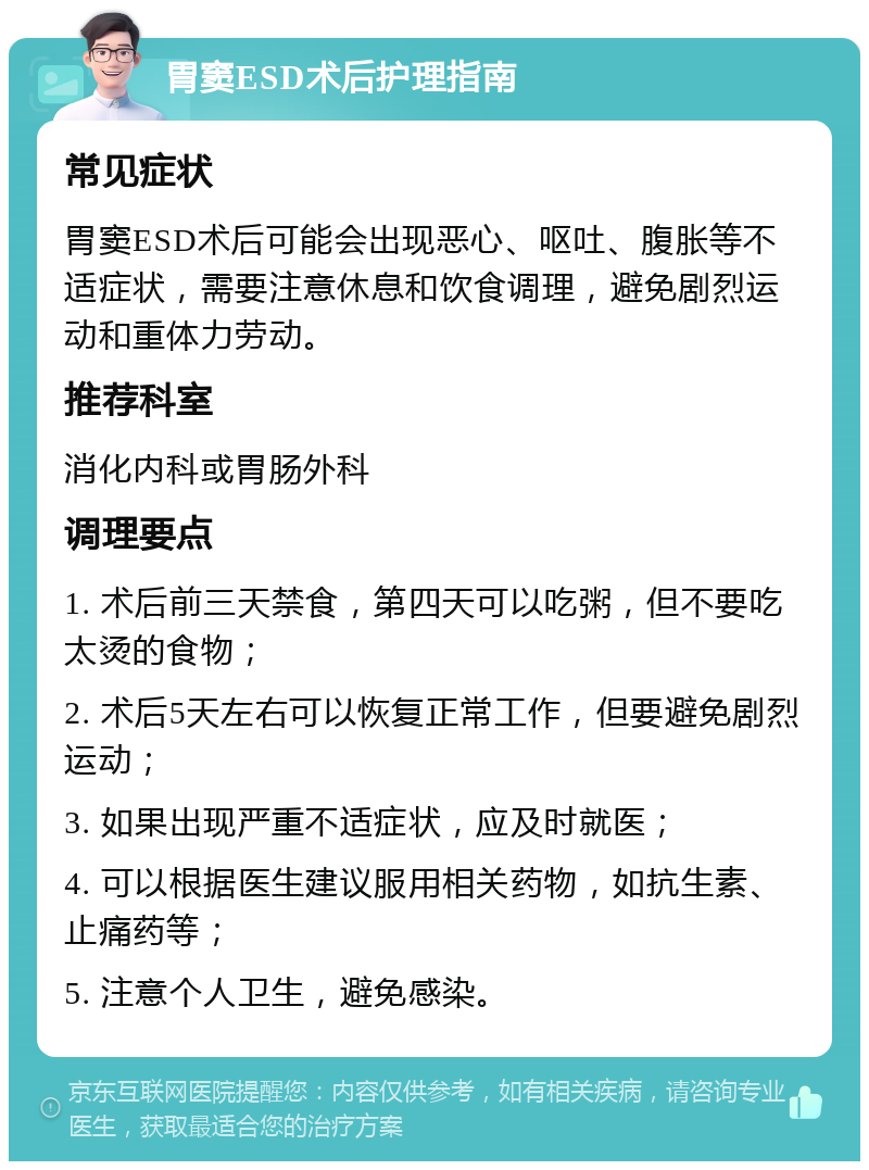 胃窦ESD术后护理指南 常见症状 胃窦ESD术后可能会出现恶心、呕吐、腹胀等不适症状，需要注意休息和饮食调理，避免剧烈运动和重体力劳动。 推荐科室 消化内科或胃肠外科 调理要点 1. 术后前三天禁食，第四天可以吃粥，但不要吃太烫的食物； 2. 术后5天左右可以恢复正常工作，但要避免剧烈运动； 3. 如果出现严重不适症状，应及时就医； 4. 可以根据医生建议服用相关药物，如抗生素、止痛药等； 5. 注意个人卫生，避免感染。