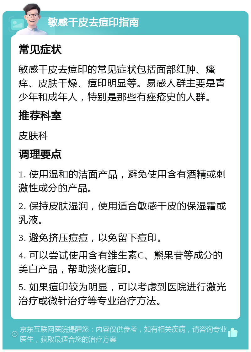 敏感干皮去痘印指南 常见症状 敏感干皮去痘印的常见症状包括面部红肿、瘙痒、皮肤干燥、痘印明显等。易感人群主要是青少年和成年人，特别是那些有痤疮史的人群。 推荐科室 皮肤科 调理要点 1. 使用温和的洁面产品，避免使用含有酒精或刺激性成分的产品。 2. 保持皮肤湿润，使用适合敏感干皮的保湿霜或乳液。 3. 避免挤压痘痘，以免留下痘印。 4. 可以尝试使用含有维生素C、熊果苷等成分的美白产品，帮助淡化痘印。 5. 如果痘印较为明显，可以考虑到医院进行激光治疗或微针治疗等专业治疗方法。