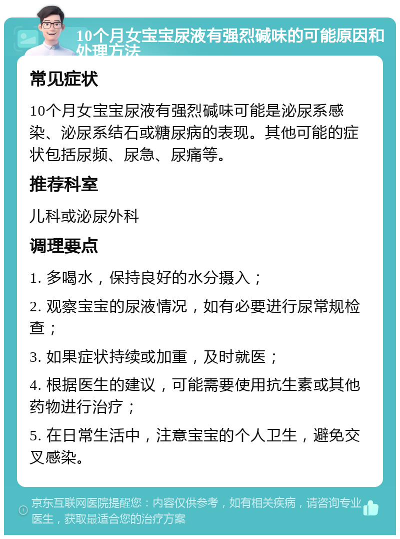 10个月女宝宝尿液有强烈碱味的可能原因和处理方法 常见症状 10个月女宝宝尿液有强烈碱味可能是泌尿系感染、泌尿系结石或糖尿病的表现。其他可能的症状包括尿频、尿急、尿痛等。 推荐科室 儿科或泌尿外科 调理要点 1. 多喝水，保持良好的水分摄入； 2. 观察宝宝的尿液情况，如有必要进行尿常规检查； 3. 如果症状持续或加重，及时就医； 4. 根据医生的建议，可能需要使用抗生素或其他药物进行治疗； 5. 在日常生活中，注意宝宝的个人卫生，避免交叉感染。