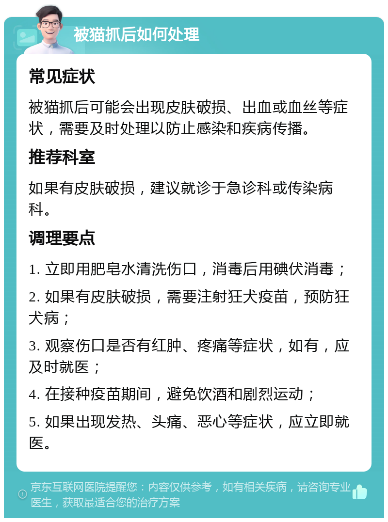 被猫抓后如何处理 常见症状 被猫抓后可能会出现皮肤破损、出血或血丝等症状，需要及时处理以防止感染和疾病传播。 推荐科室 如果有皮肤破损，建议就诊于急诊科或传染病科。 调理要点 1. 立即用肥皂水清洗伤口，消毒后用碘伏消毒； 2. 如果有皮肤破损，需要注射狂犬疫苗，预防狂犬病； 3. 观察伤口是否有红肿、疼痛等症状，如有，应及时就医； 4. 在接种疫苗期间，避免饮酒和剧烈运动； 5. 如果出现发热、头痛、恶心等症状，应立即就医。