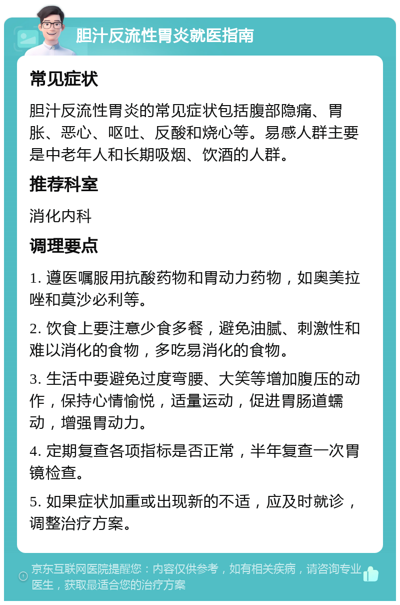 胆汁反流性胃炎就医指南 常见症状 胆汁反流性胃炎的常见症状包括腹部隐痛、胃胀、恶心、呕吐、反酸和烧心等。易感人群主要是中老年人和长期吸烟、饮酒的人群。 推荐科室 消化内科 调理要点 1. 遵医嘱服用抗酸药物和胃动力药物，如奥美拉唑和莫沙必利等。 2. 饮食上要注意少食多餐，避免油腻、刺激性和难以消化的食物，多吃易消化的食物。 3. 生活中要避免过度弯腰、大笑等增加腹压的动作，保持心情愉悦，适量运动，促进胃肠道蠕动，增强胃动力。 4. 定期复查各项指标是否正常，半年复查一次胃镜检查。 5. 如果症状加重或出现新的不适，应及时就诊，调整治疗方案。