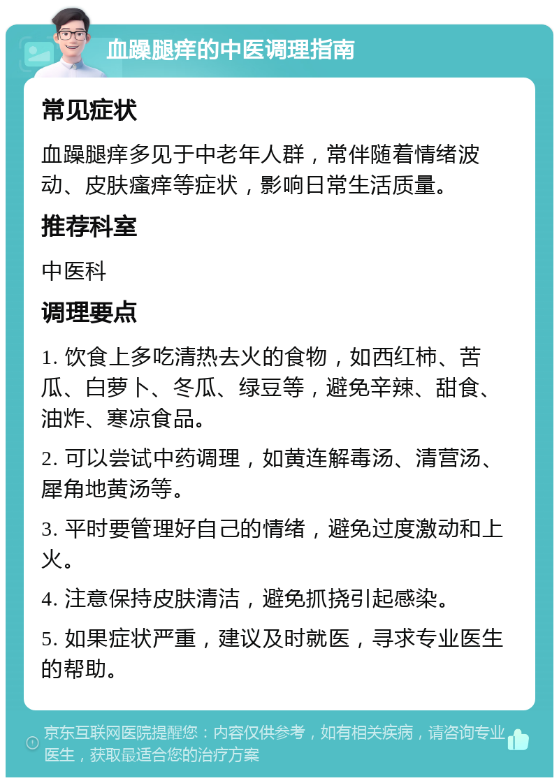 血躁腿痒的中医调理指南 常见症状 血躁腿痒多见于中老年人群，常伴随着情绪波动、皮肤瘙痒等症状，影响日常生活质量。 推荐科室 中医科 调理要点 1. 饮食上多吃清热去火的食物，如西红柿、苦瓜、白萝卜、冬瓜、绿豆等，避免辛辣、甜食、油炸、寒凉食品。 2. 可以尝试中药调理，如黄连解毒汤、清营汤、犀角地黄汤等。 3. 平时要管理好自己的情绪，避免过度激动和上火。 4. 注意保持皮肤清洁，避免抓挠引起感染。 5. 如果症状严重，建议及时就医，寻求专业医生的帮助。