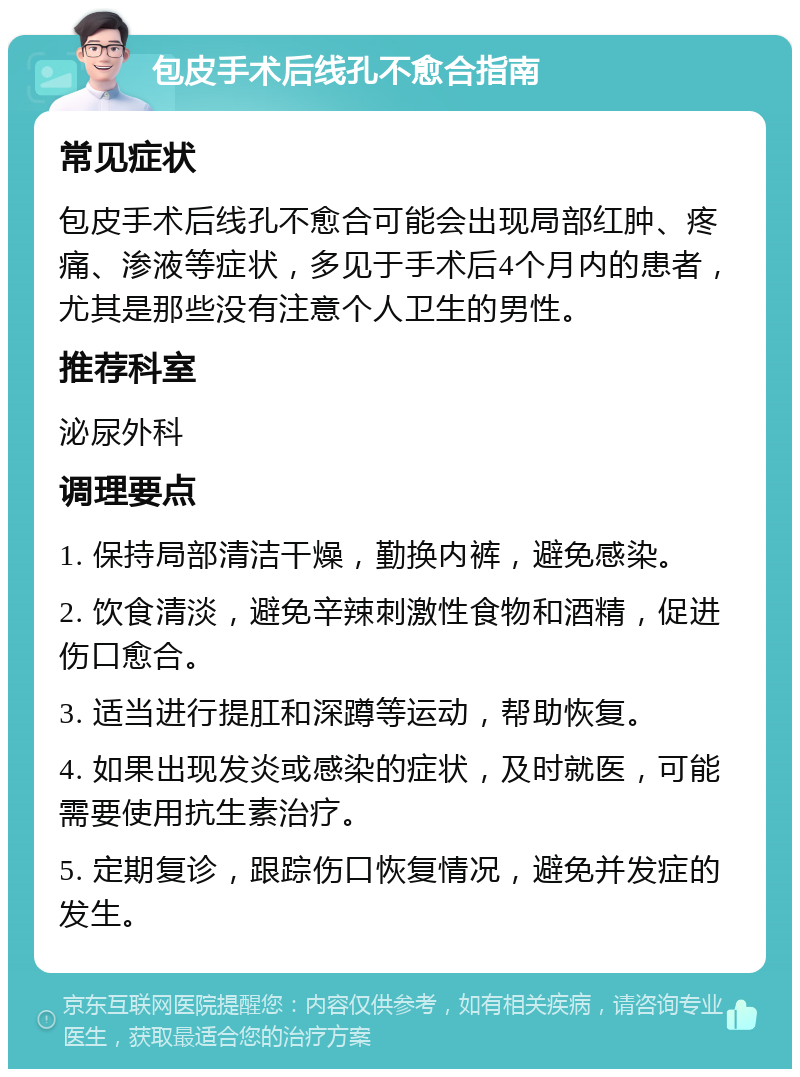 包皮手术后线孔不愈合指南 常见症状 包皮手术后线孔不愈合可能会出现局部红肿、疼痛、渗液等症状，多见于手术后4个月内的患者，尤其是那些没有注意个人卫生的男性。 推荐科室 泌尿外科 调理要点 1. 保持局部清洁干燥，勤换内裤，避免感染。 2. 饮食清淡，避免辛辣刺激性食物和酒精，促进伤口愈合。 3. 适当进行提肛和深蹲等运动，帮助恢复。 4. 如果出现发炎或感染的症状，及时就医，可能需要使用抗生素治疗。 5. 定期复诊，跟踪伤口恢复情况，避免并发症的发生。