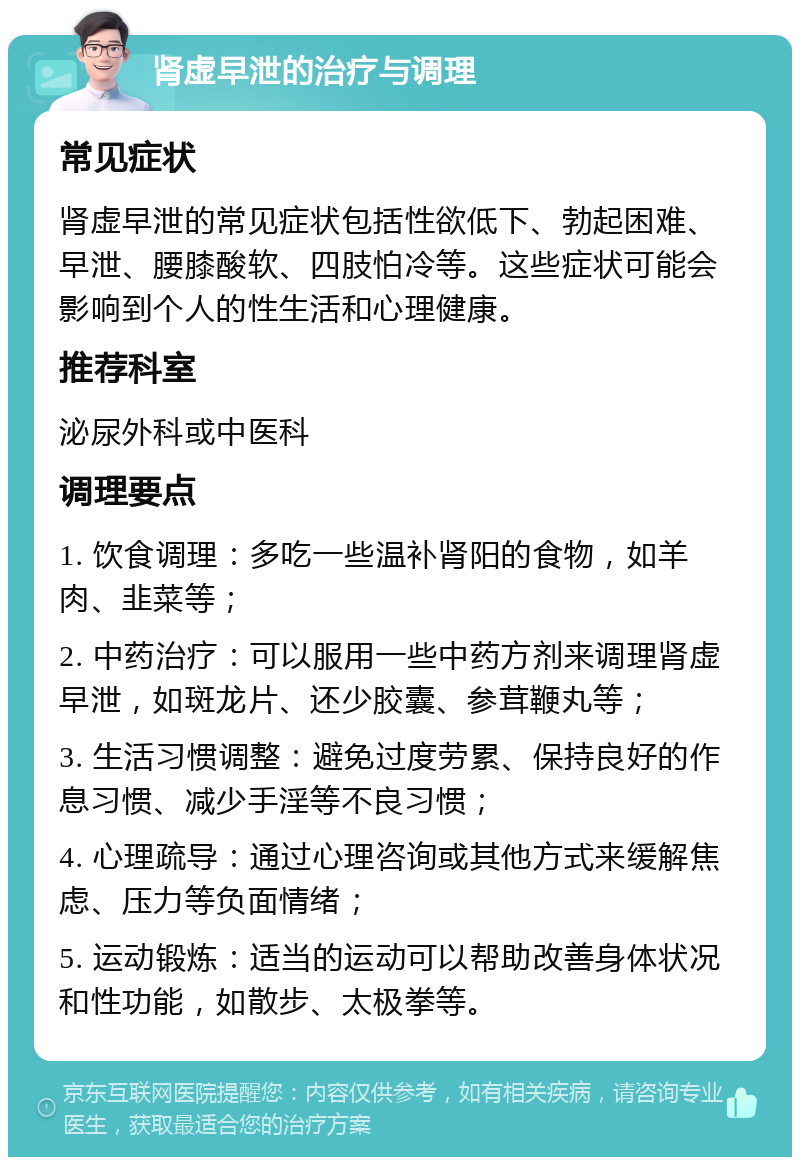 肾虚早泄的治疗与调理 常见症状 肾虚早泄的常见症状包括性欲低下、勃起困难、早泄、腰膝酸软、四肢怕冷等。这些症状可能会影响到个人的性生活和心理健康。 推荐科室 泌尿外科或中医科 调理要点 1. 饮食调理：多吃一些温补肾阳的食物，如羊肉、韭菜等； 2. 中药治疗：可以服用一些中药方剂来调理肾虚早泄，如斑龙片、还少胶囊、参茸鞭丸等； 3. 生活习惯调整：避免过度劳累、保持良好的作息习惯、减少手淫等不良习惯； 4. 心理疏导：通过心理咨询或其他方式来缓解焦虑、压力等负面情绪； 5. 运动锻炼：适当的运动可以帮助改善身体状况和性功能，如散步、太极拳等。