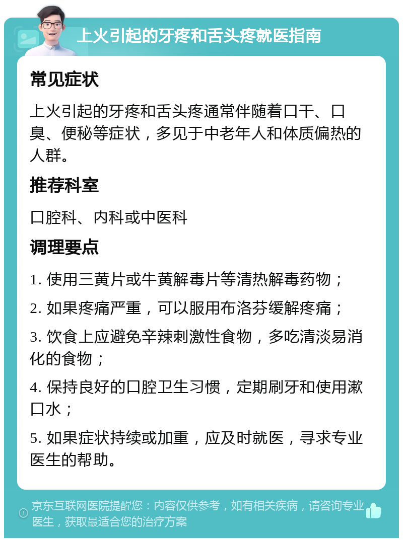 上火引起的牙疼和舌头疼就医指南 常见症状 上火引起的牙疼和舌头疼通常伴随着口干、口臭、便秘等症状，多见于中老年人和体质偏热的人群。 推荐科室 口腔科、内科或中医科 调理要点 1. 使用三黄片或牛黄解毒片等清热解毒药物； 2. 如果疼痛严重，可以服用布洛芬缓解疼痛； 3. 饮食上应避免辛辣刺激性食物，多吃清淡易消化的食物； 4. 保持良好的口腔卫生习惯，定期刷牙和使用漱口水； 5. 如果症状持续或加重，应及时就医，寻求专业医生的帮助。