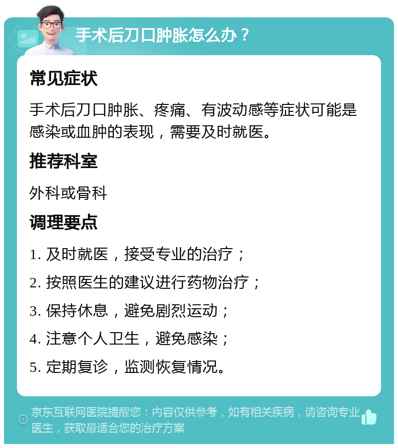 手术后刀口肿胀怎么办？ 常见症状 手术后刀口肿胀、疼痛、有波动感等症状可能是感染或血肿的表现，需要及时就医。 推荐科室 外科或骨科 调理要点 1. 及时就医，接受专业的治疗； 2. 按照医生的建议进行药物治疗； 3. 保持休息，避免剧烈运动； 4. 注意个人卫生，避免感染； 5. 定期复诊，监测恢复情况。