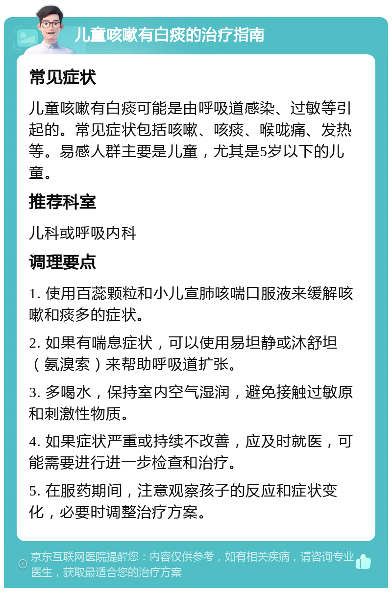 儿童咳嗽有白痰的治疗指南 常见症状 儿童咳嗽有白痰可能是由呼吸道感染、过敏等引起的。常见症状包括咳嗽、咳痰、喉咙痛、发热等。易感人群主要是儿童，尤其是5岁以下的儿童。 推荐科室 儿科或呼吸内科 调理要点 1. 使用百蕊颗粒和小儿宣肺咳喘口服液来缓解咳嗽和痰多的症状。 2. 如果有喘息症状，可以使用易坦静或沐舒坦（氨溴索）来帮助呼吸道扩张。 3. 多喝水，保持室内空气湿润，避免接触过敏原和刺激性物质。 4. 如果症状严重或持续不改善，应及时就医，可能需要进行进一步检查和治疗。 5. 在服药期间，注意观察孩子的反应和症状变化，必要时调整治疗方案。