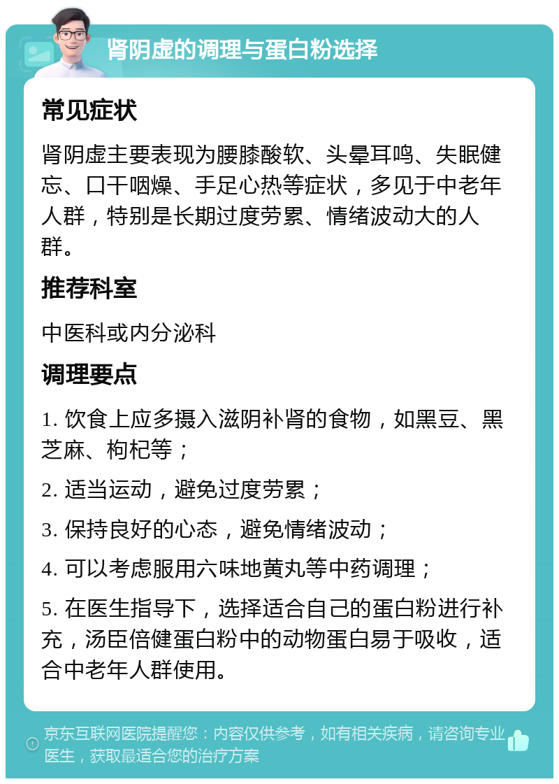 肾阴虚的调理与蛋白粉选择 常见症状 肾阴虚主要表现为腰膝酸软、头晕耳鸣、失眠健忘、口干咽燥、手足心热等症状，多见于中老年人群，特别是长期过度劳累、情绪波动大的人群。 推荐科室 中医科或内分泌科 调理要点 1. 饮食上应多摄入滋阴补肾的食物，如黑豆、黑芝麻、枸杞等； 2. 适当运动，避免过度劳累； 3. 保持良好的心态，避免情绪波动； 4. 可以考虑服用六味地黄丸等中药调理； 5. 在医生指导下，选择适合自己的蛋白粉进行补充，汤臣倍健蛋白粉中的动物蛋白易于吸收，适合中老年人群使用。