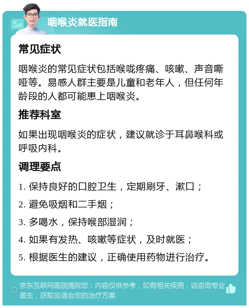 咽喉炎就医指南 常见症状 咽喉炎的常见症状包括喉咙疼痛、咳嗽、声音嘶哑等。易感人群主要是儿童和老年人，但任何年龄段的人都可能患上咽喉炎。 推荐科室 如果出现咽喉炎的症状，建议就诊于耳鼻喉科或呼吸内科。 调理要点 1. 保持良好的口腔卫生，定期刷牙、漱口； 2. 避免吸烟和二手烟； 3. 多喝水，保持喉部湿润； 4. 如果有发热、咳嗽等症状，及时就医； 5. 根据医生的建议，正确使用药物进行治疗。