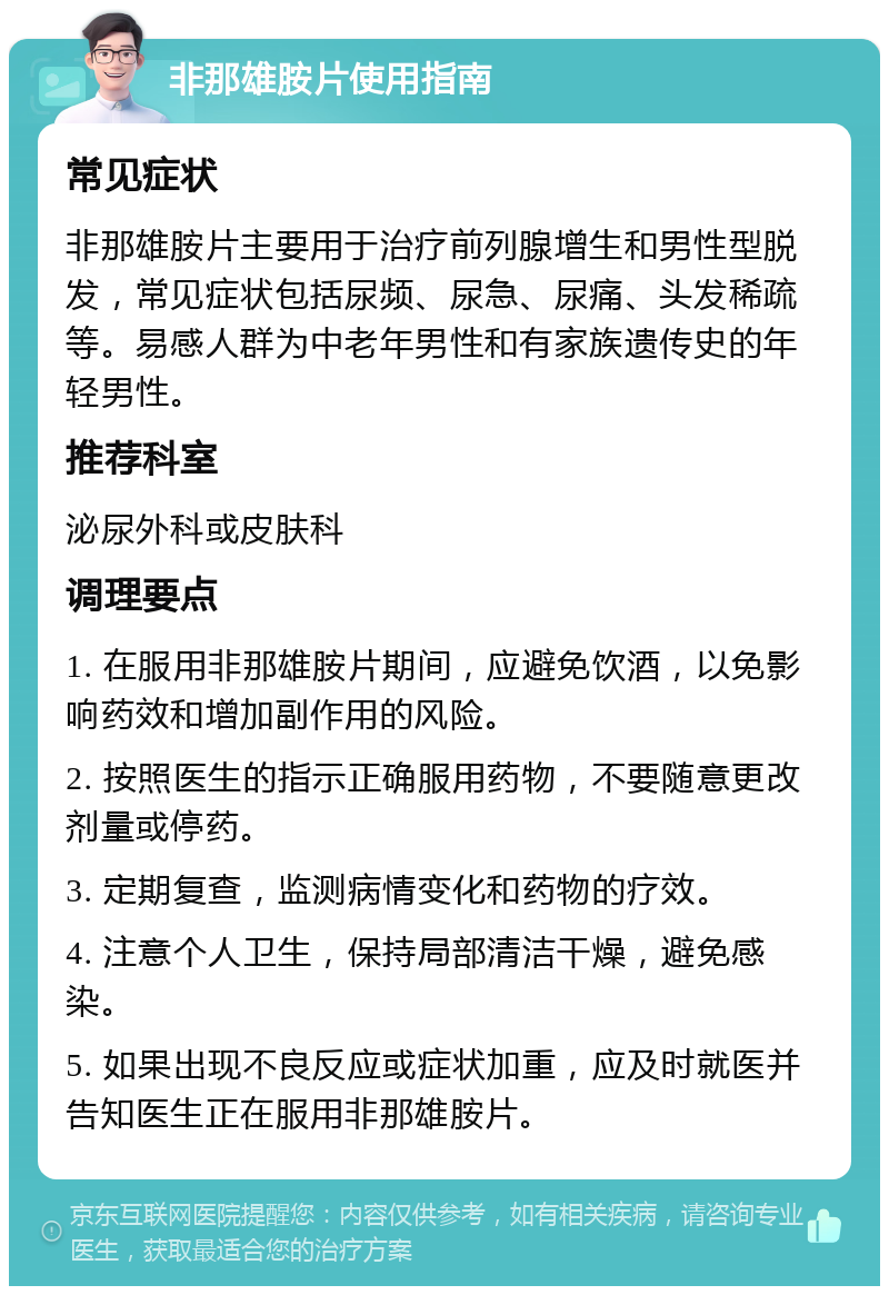 非那雄胺片使用指南 常见症状 非那雄胺片主要用于治疗前列腺增生和男性型脱发，常见症状包括尿频、尿急、尿痛、头发稀疏等。易感人群为中老年男性和有家族遗传史的年轻男性。 推荐科室 泌尿外科或皮肤科 调理要点 1. 在服用非那雄胺片期间，应避免饮酒，以免影响药效和增加副作用的风险。 2. 按照医生的指示正确服用药物，不要随意更改剂量或停药。 3. 定期复查，监测病情变化和药物的疗效。 4. 注意个人卫生，保持局部清洁干燥，避免感染。 5. 如果出现不良反应或症状加重，应及时就医并告知医生正在服用非那雄胺片。