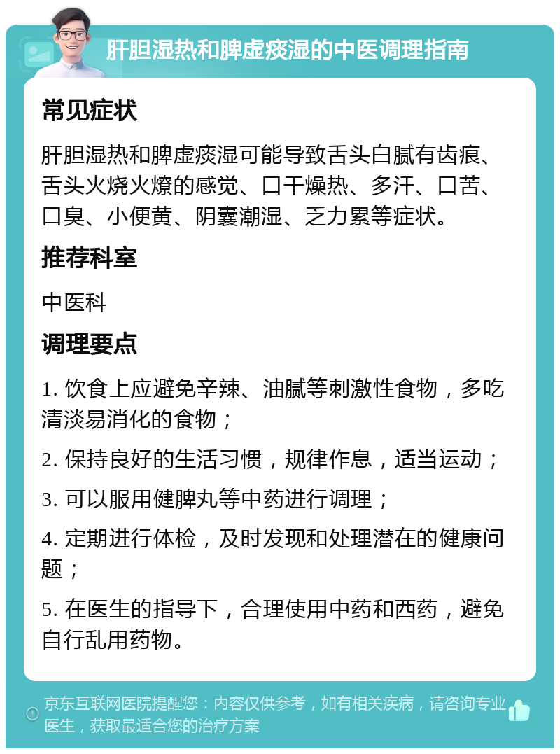 肝胆湿热和脾虚痰湿的中医调理指南 常见症状 肝胆湿热和脾虚痰湿可能导致舌头白腻有齿痕、舌头火烧火燎的感觉、口干燥热、多汗、口苦、口臭、小便黄、阴囊潮湿、乏力累等症状。 推荐科室 中医科 调理要点 1. 饮食上应避免辛辣、油腻等刺激性食物，多吃清淡易消化的食物； 2. 保持良好的生活习惯，规律作息，适当运动； 3. 可以服用健脾丸等中药进行调理； 4. 定期进行体检，及时发现和处理潜在的健康问题； 5. 在医生的指导下，合理使用中药和西药，避免自行乱用药物。