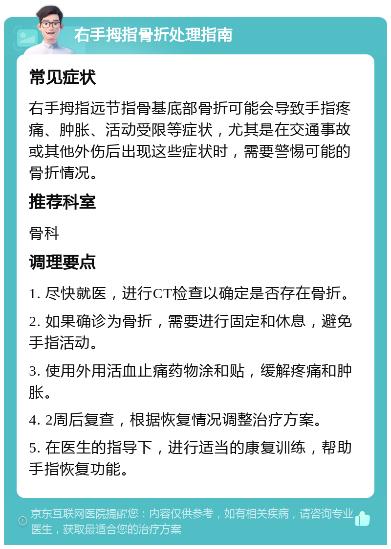 右手拇指骨折处理指南 常见症状 右手拇指远节指骨基底部骨折可能会导致手指疼痛、肿胀、活动受限等症状，尤其是在交通事故或其他外伤后出现这些症状时，需要警惕可能的骨折情况。 推荐科室 骨科 调理要点 1. 尽快就医，进行CT检查以确定是否存在骨折。 2. 如果确诊为骨折，需要进行固定和休息，避免手指活动。 3. 使用外用活血止痛药物涂和贴，缓解疼痛和肿胀。 4. 2周后复查，根据恢复情况调整治疗方案。 5. 在医生的指导下，进行适当的康复训练，帮助手指恢复功能。