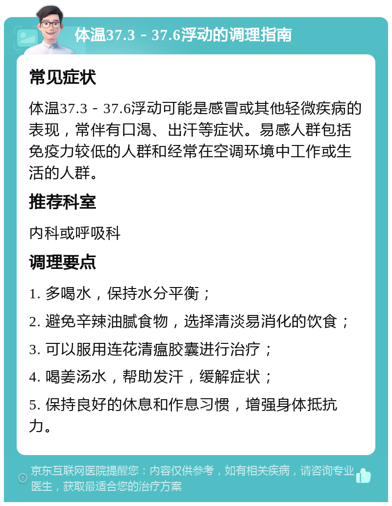 体温37.3－37.6浮动的调理指南 常见症状 体温37.3－37.6浮动可能是感冒或其他轻微疾病的表现，常伴有口渴、出汗等症状。易感人群包括免疫力较低的人群和经常在空调环境中工作或生活的人群。 推荐科室 内科或呼吸科 调理要点 1. 多喝水，保持水分平衡； 2. 避免辛辣油腻食物，选择清淡易消化的饮食； 3. 可以服用连花清瘟胶囊进行治疗； 4. 喝姜汤水，帮助发汗，缓解症状； 5. 保持良好的休息和作息习惯，增强身体抵抗力。
