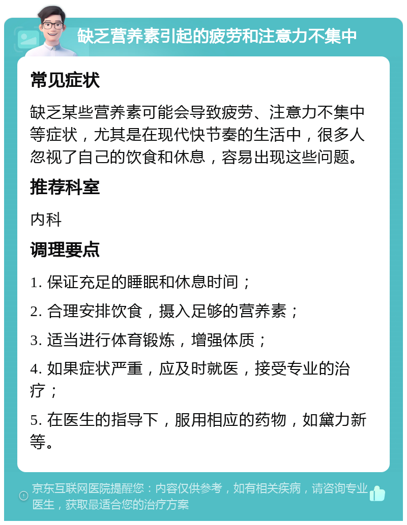 缺乏营养素引起的疲劳和注意力不集中 常见症状 缺乏某些营养素可能会导致疲劳、注意力不集中等症状，尤其是在现代快节奏的生活中，很多人忽视了自己的饮食和休息，容易出现这些问题。 推荐科室 内科 调理要点 1. 保证充足的睡眠和休息时间； 2. 合理安排饮食，摄入足够的营养素； 3. 适当进行体育锻炼，增强体质； 4. 如果症状严重，应及时就医，接受专业的治疗； 5. 在医生的指导下，服用相应的药物，如黛力新等。