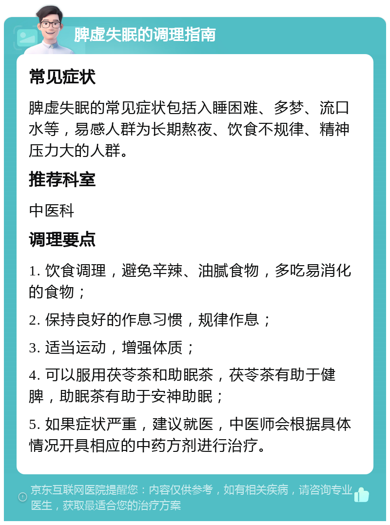 脾虚失眠的调理指南 常见症状 脾虚失眠的常见症状包括入睡困难、多梦、流口水等，易感人群为长期熬夜、饮食不规律、精神压力大的人群。 推荐科室 中医科 调理要点 1. 饮食调理，避免辛辣、油腻食物，多吃易消化的食物； 2. 保持良好的作息习惯，规律作息； 3. 适当运动，增强体质； 4. 可以服用茯苓茶和助眠茶，茯苓茶有助于健脾，助眠茶有助于安神助眠； 5. 如果症状严重，建议就医，中医师会根据具体情况开具相应的中药方剂进行治疗。