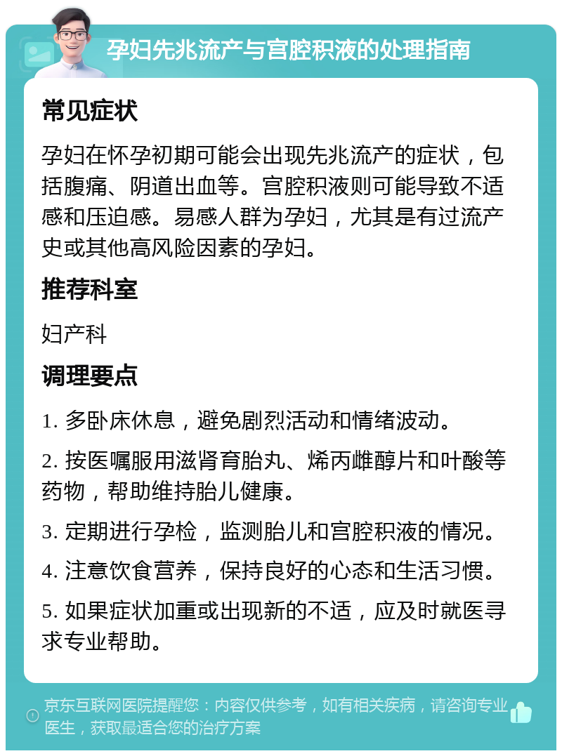 孕妇先兆流产与宫腔积液的处理指南 常见症状 孕妇在怀孕初期可能会出现先兆流产的症状，包括腹痛、阴道出血等。宫腔积液则可能导致不适感和压迫感。易感人群为孕妇，尤其是有过流产史或其他高风险因素的孕妇。 推荐科室 妇产科 调理要点 1. 多卧床休息，避免剧烈活动和情绪波动。 2. 按医嘱服用滋肾育胎丸、烯丙雌醇片和叶酸等药物，帮助维持胎儿健康。 3. 定期进行孕检，监测胎儿和宫腔积液的情况。 4. 注意饮食营养，保持良好的心态和生活习惯。 5. 如果症状加重或出现新的不适，应及时就医寻求专业帮助。