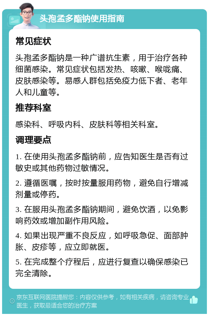 头孢孟多酯钠使用指南 常见症状 头孢孟多酯钠是一种广谱抗生素，用于治疗各种细菌感染。常见症状包括发热、咳嗽、喉咙痛、皮肤感染等。易感人群包括免疫力低下者、老年人和儿童等。 推荐科室 感染科、呼吸内科、皮肤科等相关科室。 调理要点 1. 在使用头孢孟多酯钠前，应告知医生是否有过敏史或其他药物过敏情况。 2. 遵循医嘱，按时按量服用药物，避免自行增减剂量或停药。 3. 在服用头孢孟多酯钠期间，避免饮酒，以免影响药效或增加副作用风险。 4. 如果出现严重不良反应，如呼吸急促、面部肿胀、皮疹等，应立即就医。 5. 在完成整个疗程后，应进行复查以确保感染已完全清除。