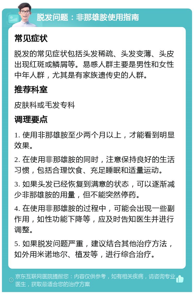 脱发问题：非那雄胺使用指南 常见症状 脱发的常见症状包括头发稀疏、头发变薄、头皮出现红斑或鳞屑等。易感人群主要是男性和女性中年人群，尤其是有家族遗传史的人群。 推荐科室 皮肤科或毛发专科 调理要点 1. 使用非那雄胺至少两个月以上，才能看到明显效果。 2. 在使用非那雄胺的同时，注意保持良好的生活习惯，包括合理饮食、充足睡眠和适量运动。 3. 如果头发已经恢复到满意的状态，可以逐渐减少非那雄胺的用量，但不能突然停药。 4. 在使用非那雄胺的过程中，可能会出现一些副作用，如性功能下降等，应及时告知医生并进行调整。 5. 如果脱发问题严重，建议结合其他治疗方法，如外用米诺地尔、植发等，进行综合治疗。