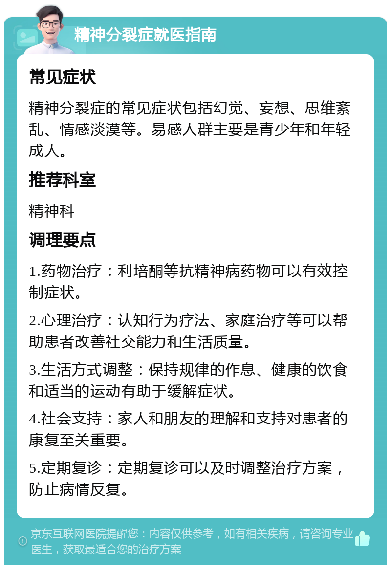 精神分裂症就医指南 常见症状 精神分裂症的常见症状包括幻觉、妄想、思维紊乱、情感淡漠等。易感人群主要是青少年和年轻成人。 推荐科室 精神科 调理要点 1.药物治疗：利培酮等抗精神病药物可以有效控制症状。 2.心理治疗：认知行为疗法、家庭治疗等可以帮助患者改善社交能力和生活质量。 3.生活方式调整：保持规律的作息、健康的饮食和适当的运动有助于缓解症状。 4.社会支持：家人和朋友的理解和支持对患者的康复至关重要。 5.定期复诊：定期复诊可以及时调整治疗方案，防止病情反复。