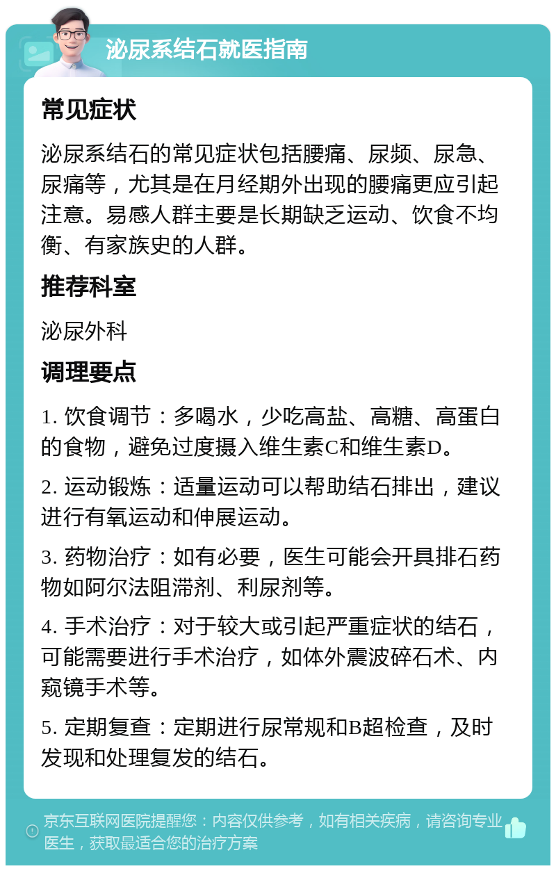 泌尿系结石就医指南 常见症状 泌尿系结石的常见症状包括腰痛、尿频、尿急、尿痛等，尤其是在月经期外出现的腰痛更应引起注意。易感人群主要是长期缺乏运动、饮食不均衡、有家族史的人群。 推荐科室 泌尿外科 调理要点 1. 饮食调节：多喝水，少吃高盐、高糖、高蛋白的食物，避免过度摄入维生素C和维生素D。 2. 运动锻炼：适量运动可以帮助结石排出，建议进行有氧运动和伸展运动。 3. 药物治疗：如有必要，医生可能会开具排石药物如阿尔法阻滞剂、利尿剂等。 4. 手术治疗：对于较大或引起严重症状的结石，可能需要进行手术治疗，如体外震波碎石术、内窥镜手术等。 5. 定期复查：定期进行尿常规和B超检查，及时发现和处理复发的结石。