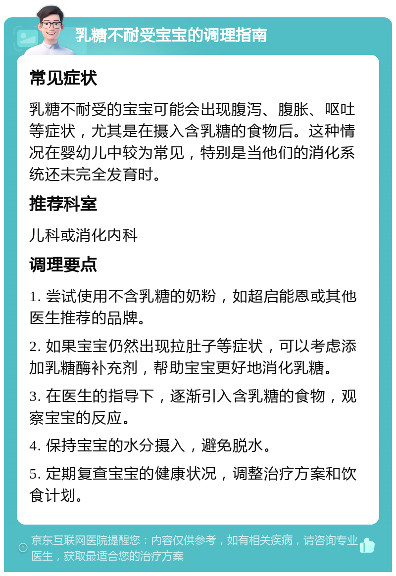 乳糖不耐受宝宝的调理指南 常见症状 乳糖不耐受的宝宝可能会出现腹泻、腹胀、呕吐等症状，尤其是在摄入含乳糖的食物后。这种情况在婴幼儿中较为常见，特别是当他们的消化系统还未完全发育时。 推荐科室 儿科或消化内科 调理要点 1. 尝试使用不含乳糖的奶粉，如超启能恩或其他医生推荐的品牌。 2. 如果宝宝仍然出现拉肚子等症状，可以考虑添加乳糖酶补充剂，帮助宝宝更好地消化乳糖。 3. 在医生的指导下，逐渐引入含乳糖的食物，观察宝宝的反应。 4. 保持宝宝的水分摄入，避免脱水。 5. 定期复查宝宝的健康状况，调整治疗方案和饮食计划。