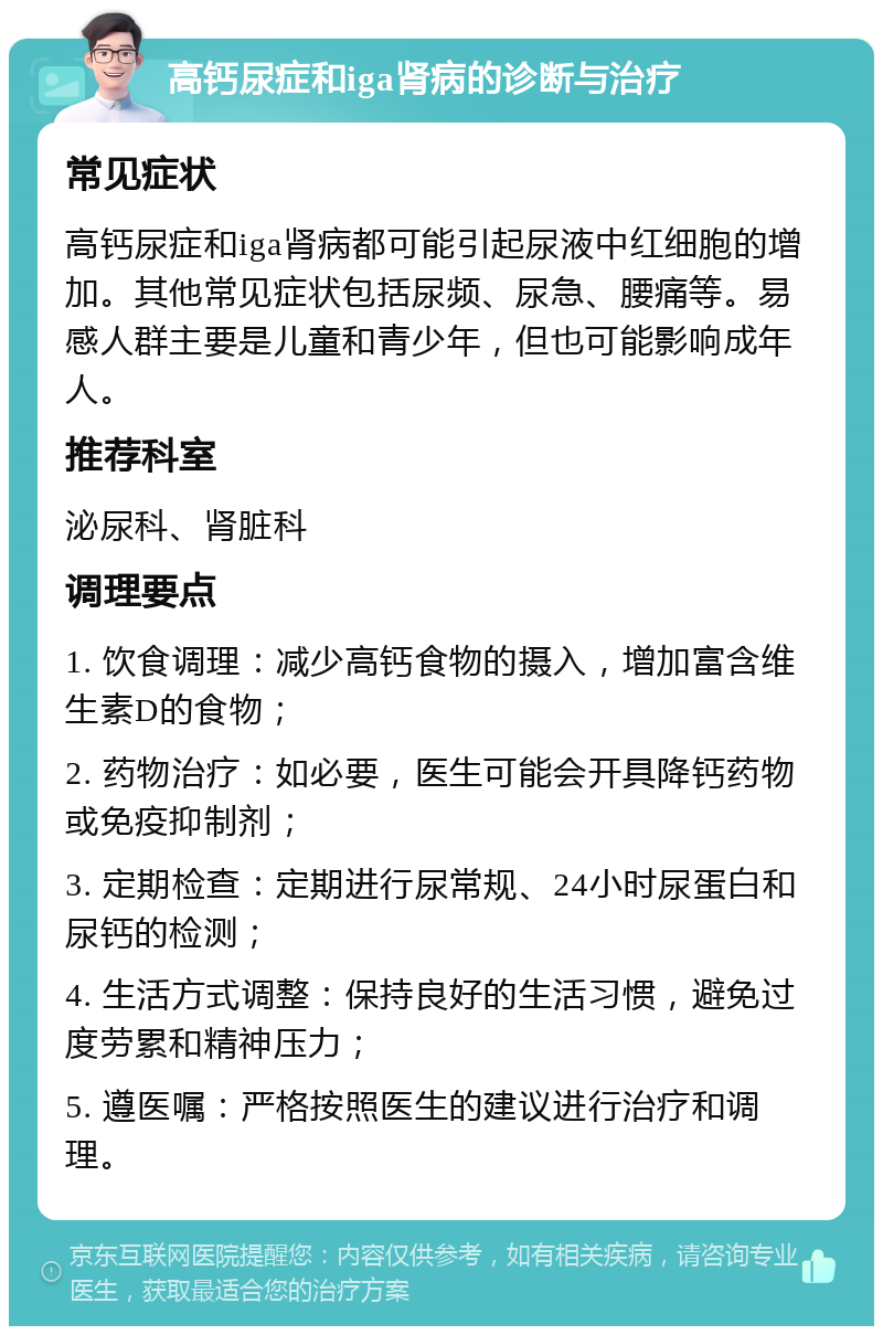 高钙尿症和iga肾病的诊断与治疗 常见症状 高钙尿症和iga肾病都可能引起尿液中红细胞的增加。其他常见症状包括尿频、尿急、腰痛等。易感人群主要是儿童和青少年，但也可能影响成年人。 推荐科室 泌尿科、肾脏科 调理要点 1. 饮食调理：减少高钙食物的摄入，增加富含维生素D的食物； 2. 药物治疗：如必要，医生可能会开具降钙药物或免疫抑制剂； 3. 定期检查：定期进行尿常规、24小时尿蛋白和尿钙的检测； 4. 生活方式调整：保持良好的生活习惯，避免过度劳累和精神压力； 5. 遵医嘱：严格按照医生的建议进行治疗和调理。