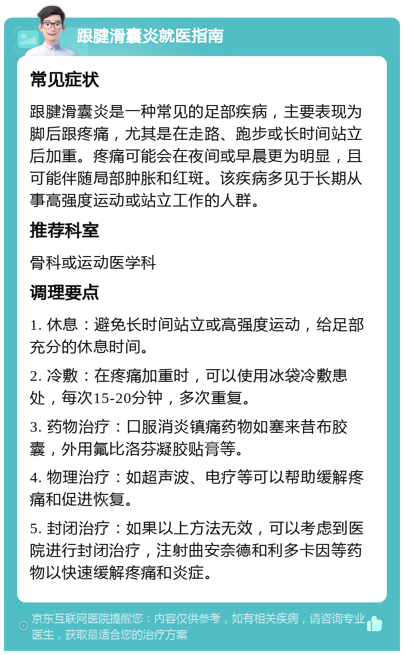 跟腱滑囊炎就医指南 常见症状 跟腱滑囊炎是一种常见的足部疾病，主要表现为脚后跟疼痛，尤其是在走路、跑步或长时间站立后加重。疼痛可能会在夜间或早晨更为明显，且可能伴随局部肿胀和红斑。该疾病多见于长期从事高强度运动或站立工作的人群。 推荐科室 骨科或运动医学科 调理要点 1. 休息：避免长时间站立或高强度运动，给足部充分的休息时间。 2. 冷敷：在疼痛加重时，可以使用冰袋冷敷患处，每次15-20分钟，多次重复。 3. 药物治疗：口服消炎镇痛药物如塞来昔布胶囊，外用氟比洛芬凝胶贴膏等。 4. 物理治疗：如超声波、电疗等可以帮助缓解疼痛和促进恢复。 5. 封闭治疗：如果以上方法无效，可以考虑到医院进行封闭治疗，注射曲安奈德和利多卡因等药物以快速缓解疼痛和炎症。