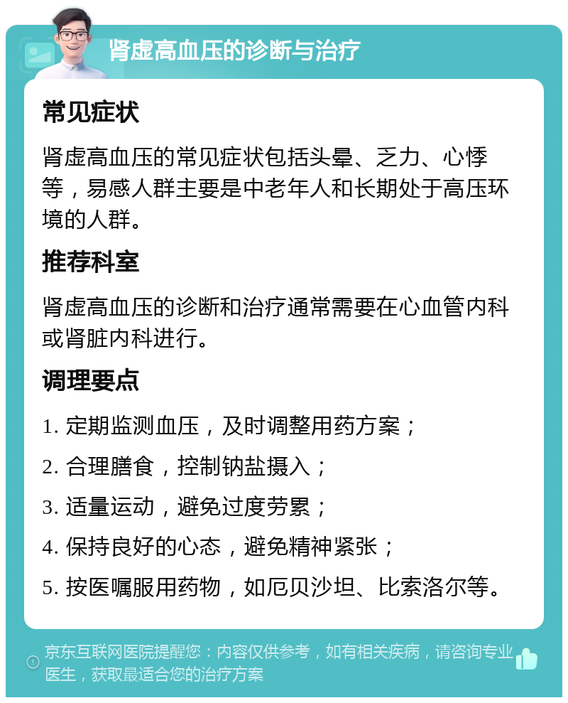 肾虚高血压的诊断与治疗 常见症状 肾虚高血压的常见症状包括头晕、乏力、心悸等，易感人群主要是中老年人和长期处于高压环境的人群。 推荐科室 肾虚高血压的诊断和治疗通常需要在心血管内科或肾脏内科进行。 调理要点 1. 定期监测血压，及时调整用药方案； 2. 合理膳食，控制钠盐摄入； 3. 适量运动，避免过度劳累； 4. 保持良好的心态，避免精神紧张； 5. 按医嘱服用药物，如厄贝沙坦、比索洛尔等。