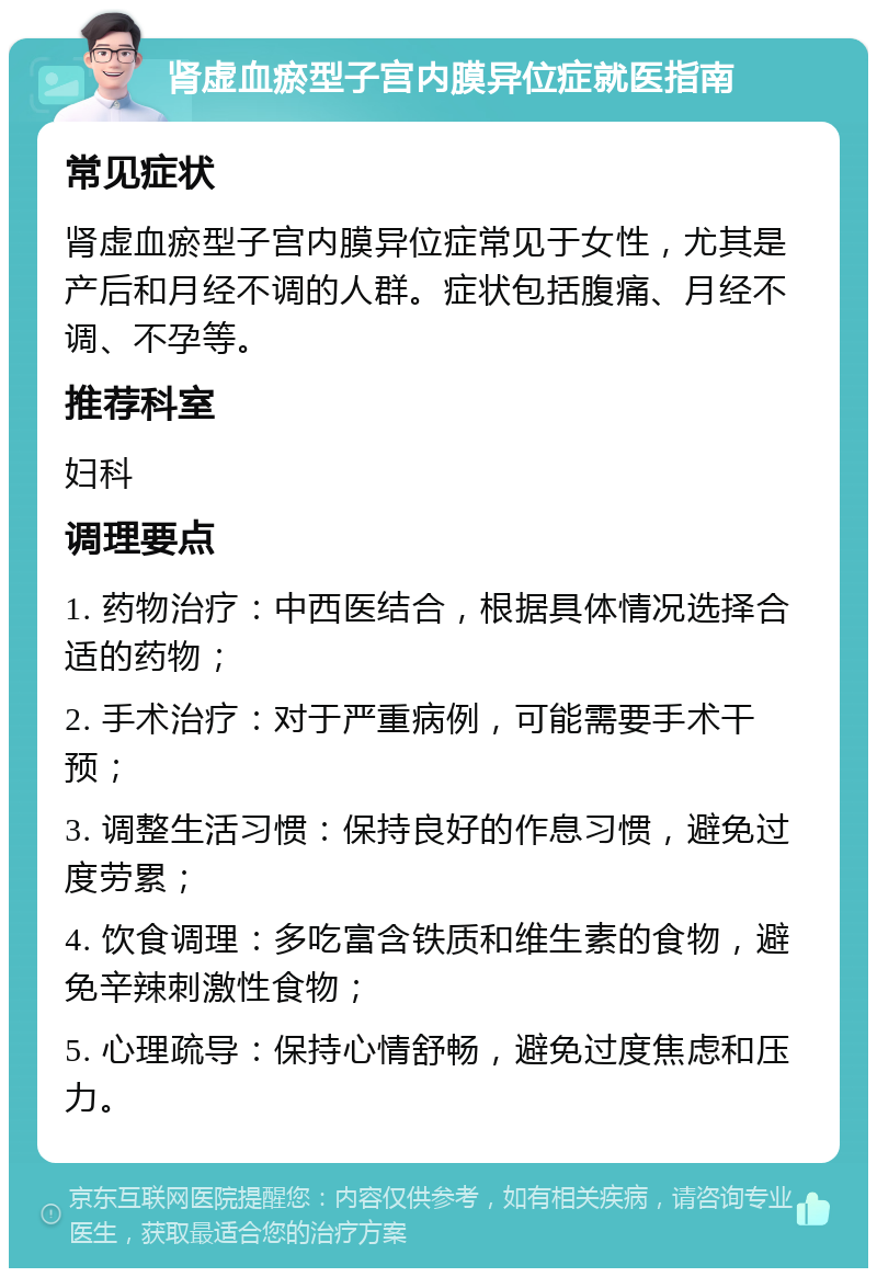 肾虚血瘀型子宫内膜异位症就医指南 常见症状 肾虚血瘀型子宫内膜异位症常见于女性，尤其是产后和月经不调的人群。症状包括腹痛、月经不调、不孕等。 推荐科室 妇科 调理要点 1. 药物治疗：中西医结合，根据具体情况选择合适的药物； 2. 手术治疗：对于严重病例，可能需要手术干预； 3. 调整生活习惯：保持良好的作息习惯，避免过度劳累； 4. 饮食调理：多吃富含铁质和维生素的食物，避免辛辣刺激性食物； 5. 心理疏导：保持心情舒畅，避免过度焦虑和压力。