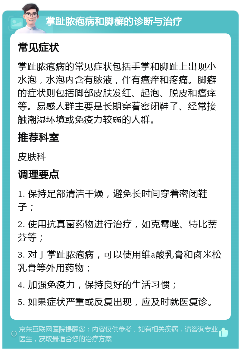 掌趾脓疱病和脚癣的诊断与治疗 常见症状 掌趾脓疱病的常见症状包括手掌和脚趾上出现小水泡，水泡内含有脓液，伴有瘙痒和疼痛。脚癣的症状则包括脚部皮肤发红、起泡、脱皮和瘙痒等。易感人群主要是长期穿着密闭鞋子、经常接触潮湿环境或免疫力较弱的人群。 推荐科室 皮肤科 调理要点 1. 保持足部清洁干燥，避免长时间穿着密闭鞋子； 2. 使用抗真菌药物进行治疗，如克霉唑、特比萘芬等； 3. 对于掌趾脓疱病，可以使用维a酸乳膏和卤米松乳膏等外用药物； 4. 加强免疫力，保持良好的生活习惯； 5. 如果症状严重或反复出现，应及时就医复诊。