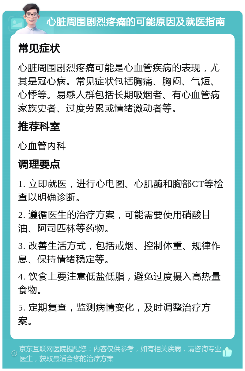 心脏周围剧烈疼痛的可能原因及就医指南 常见症状 心脏周围剧烈疼痛可能是心血管疾病的表现，尤其是冠心病。常见症状包括胸痛、胸闷、气短、心悸等。易感人群包括长期吸烟者、有心血管病家族史者、过度劳累或情绪激动者等。 推荐科室 心血管内科 调理要点 1. 立即就医，进行心电图、心肌酶和胸部CT等检查以明确诊断。 2. 遵循医生的治疗方案，可能需要使用硝酸甘油、阿司匹林等药物。 3. 改善生活方式，包括戒烟、控制体重、规律作息、保持情绪稳定等。 4. 饮食上要注意低盐低脂，避免过度摄入高热量食物。 5. 定期复查，监测病情变化，及时调整治疗方案。