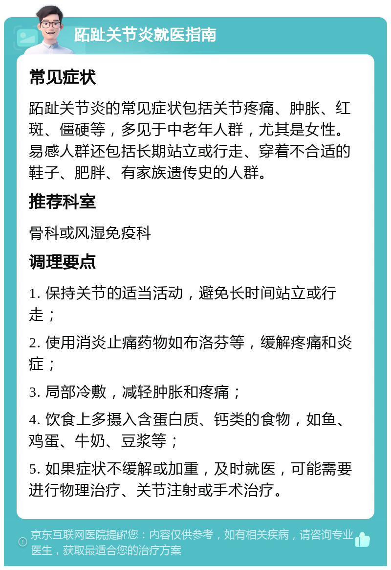 跖趾关节炎就医指南 常见症状 跖趾关节炎的常见症状包括关节疼痛、肿胀、红斑、僵硬等，多见于中老年人群，尤其是女性。易感人群还包括长期站立或行走、穿着不合适的鞋子、肥胖、有家族遗传史的人群。 推荐科室 骨科或风湿免疫科 调理要点 1. 保持关节的适当活动，避免长时间站立或行走； 2. 使用消炎止痛药物如布洛芬等，缓解疼痛和炎症； 3. 局部冷敷，减轻肿胀和疼痛； 4. 饮食上多摄入含蛋白质、钙类的食物，如鱼、鸡蛋、牛奶、豆浆等； 5. 如果症状不缓解或加重，及时就医，可能需要进行物理治疗、关节注射或手术治疗。