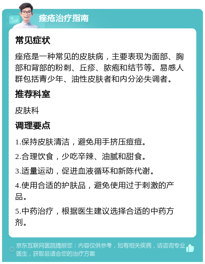 痤疮治疗指南 常见症状 痤疮是一种常见的皮肤病，主要表现为面部、胸部和背部的粉刺、丘疹、脓疱和结节等。易感人群包括青少年、油性皮肤者和内分泌失调者。 推荐科室 皮肤科 调理要点 1.保持皮肤清洁，避免用手挤压痘痘。 2.合理饮食，少吃辛辣、油腻和甜食。 3.适量运动，促进血液循环和新陈代谢。 4.使用合适的护肤品，避免使用过于刺激的产品。 5.中药治疗，根据医生建议选择合适的中药方剂。