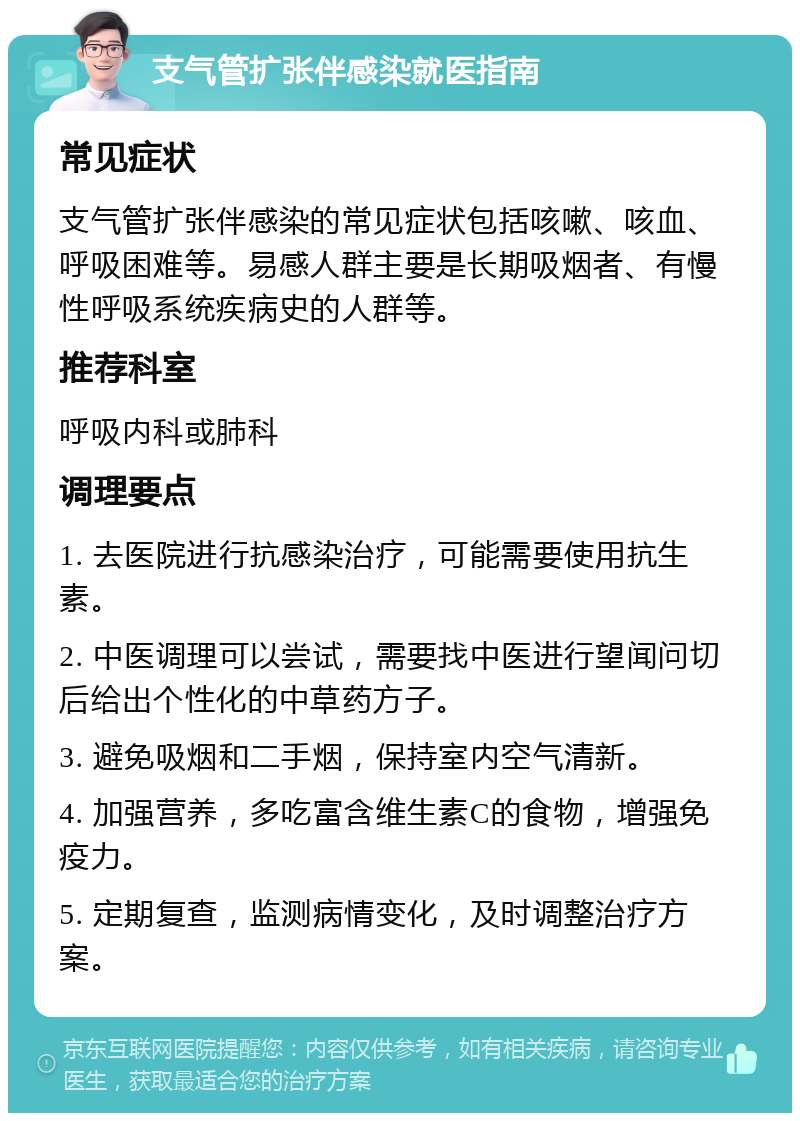 支气管扩张伴感染就医指南 常见症状 支气管扩张伴感染的常见症状包括咳嗽、咳血、呼吸困难等。易感人群主要是长期吸烟者、有慢性呼吸系统疾病史的人群等。 推荐科室 呼吸内科或肺科 调理要点 1. 去医院进行抗感染治疗，可能需要使用抗生素。 2. 中医调理可以尝试，需要找中医进行望闻问切后给出个性化的中草药方子。 3. 避免吸烟和二手烟，保持室内空气清新。 4. 加强营养，多吃富含维生素C的食物，增强免疫力。 5. 定期复查，监测病情变化，及时调整治疗方案。