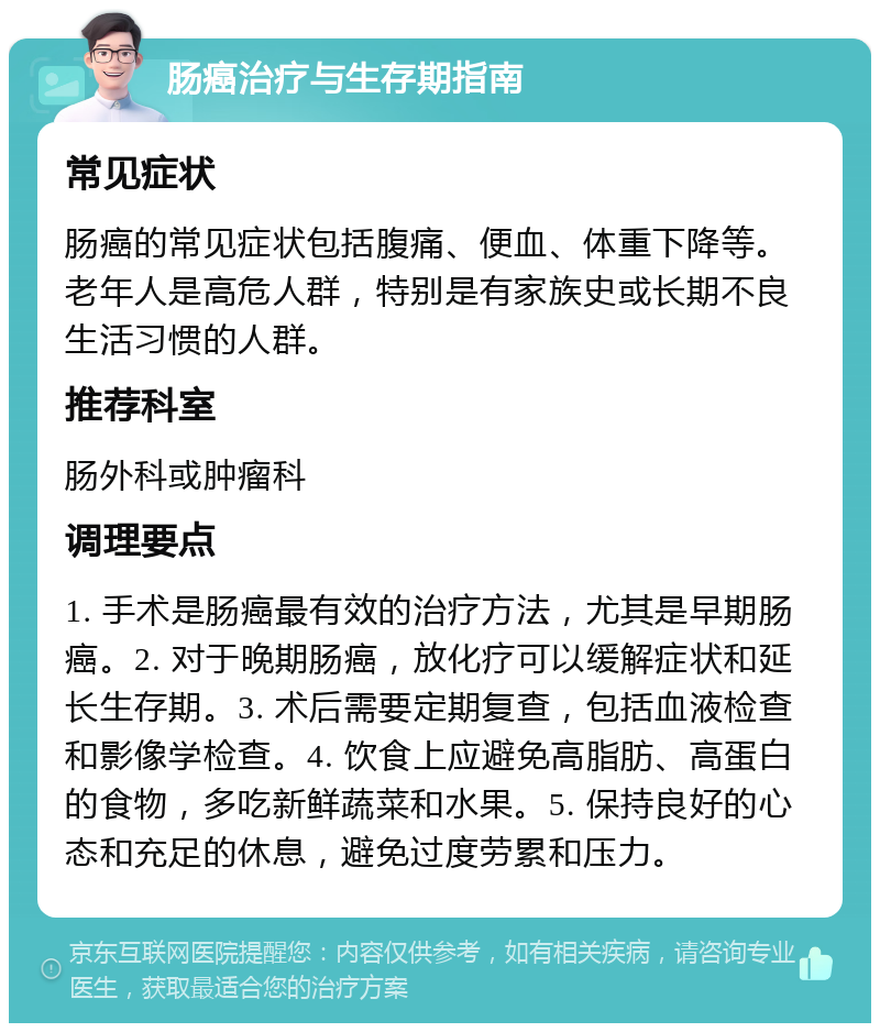 肠癌治疗与生存期指南 常见症状 肠癌的常见症状包括腹痛、便血、体重下降等。老年人是高危人群，特别是有家族史或长期不良生活习惯的人群。 推荐科室 肠外科或肿瘤科 调理要点 1. 手术是肠癌最有效的治疗方法，尤其是早期肠癌。2. 对于晚期肠癌，放化疗可以缓解症状和延长生存期。3. 术后需要定期复查，包括血液检查和影像学检查。4. 饮食上应避免高脂肪、高蛋白的食物，多吃新鲜蔬菜和水果。5. 保持良好的心态和充足的休息，避免过度劳累和压力。