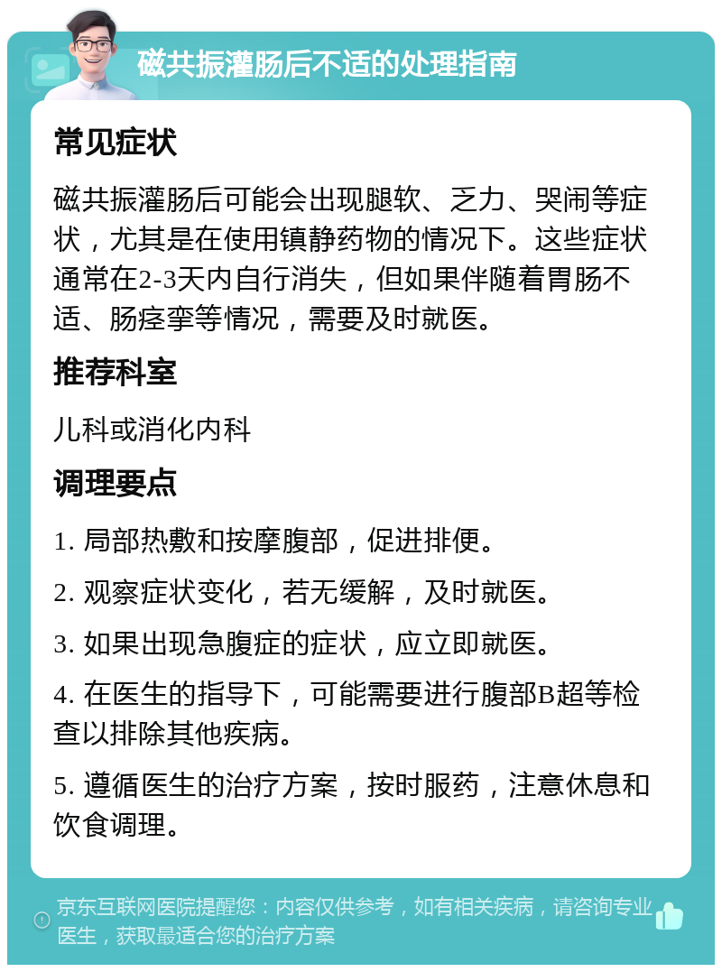 磁共振灌肠后不适的处理指南 常见症状 磁共振灌肠后可能会出现腿软、乏力、哭闹等症状，尤其是在使用镇静药物的情况下。这些症状通常在2-3天内自行消失，但如果伴随着胃肠不适、肠痉挛等情况，需要及时就医。 推荐科室 儿科或消化内科 调理要点 1. 局部热敷和按摩腹部，促进排便。 2. 观察症状变化，若无缓解，及时就医。 3. 如果出现急腹症的症状，应立即就医。 4. 在医生的指导下，可能需要进行腹部B超等检查以排除其他疾病。 5. 遵循医生的治疗方案，按时服药，注意休息和饮食调理。