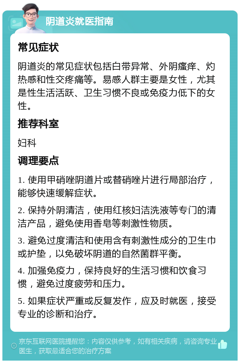 阴道炎就医指南 常见症状 阴道炎的常见症状包括白带异常、外阴瘙痒、灼热感和性交疼痛等。易感人群主要是女性，尤其是性生活活跃、卫生习惯不良或免疫力低下的女性。 推荐科室 妇科 调理要点 1. 使用甲硝唑阴道片或替硝唑片进行局部治疗，能够快速缓解症状。 2. 保持外阴清洁，使用红核妇洁洗液等专门的清洁产品，避免使用香皂等刺激性物质。 3. 避免过度清洁和使用含有刺激性成分的卫生巾或护垫，以免破坏阴道的自然菌群平衡。 4. 加强免疫力，保持良好的生活习惯和饮食习惯，避免过度疲劳和压力。 5. 如果症状严重或反复发作，应及时就医，接受专业的诊断和治疗。