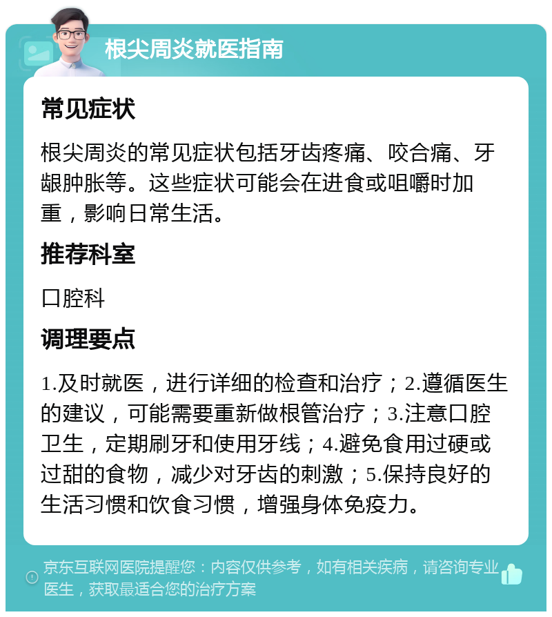 根尖周炎就医指南 常见症状 根尖周炎的常见症状包括牙齿疼痛、咬合痛、牙龈肿胀等。这些症状可能会在进食或咀嚼时加重，影响日常生活。 推荐科室 口腔科 调理要点 1.及时就医，进行详细的检查和治疗；2.遵循医生的建议，可能需要重新做根管治疗；3.注意口腔卫生，定期刷牙和使用牙线；4.避免食用过硬或过甜的食物，减少对牙齿的刺激；5.保持良好的生活习惯和饮食习惯，增强身体免疫力。