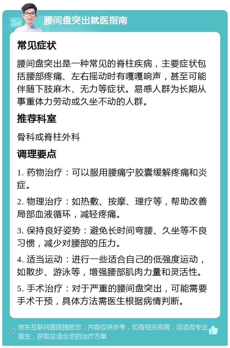 腰间盘突出就医指南 常见症状 腰间盘突出是一种常见的脊柱疾病，主要症状包括腰部疼痛、左右摇动时有嘎嘎响声，甚至可能伴随下肢麻木、无力等症状。易感人群为长期从事重体力劳动或久坐不动的人群。 推荐科室 骨科或脊柱外科 调理要点 1. 药物治疗：可以服用腰痛宁胶囊缓解疼痛和炎症。 2. 物理治疗：如热敷、按摩、理疗等，帮助改善局部血液循环，减轻疼痛。 3. 保持良好姿势：避免长时间弯腰、久坐等不良习惯，减少对腰部的压力。 4. 适当运动：进行一些适合自己的低强度运动，如散步、游泳等，增强腰部肌肉力量和灵活性。 5. 手术治疗：对于严重的腰间盘突出，可能需要手术干预，具体方法需医生根据病情判断。