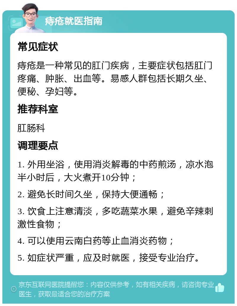 痔疮就医指南 常见症状 痔疮是一种常见的肛门疾病，主要症状包括肛门疼痛、肿胀、出血等。易感人群包括长期久坐、便秘、孕妇等。 推荐科室 肛肠科 调理要点 1. 外用坐浴，使用消炎解毒的中药煎汤，凉水泡半小时后，大火煮开10分钟； 2. 避免长时间久坐，保持大便通畅； 3. 饮食上注意清淡，多吃蔬菜水果，避免辛辣刺激性食物； 4. 可以使用云南白药等止血消炎药物； 5. 如症状严重，应及时就医，接受专业治疗。