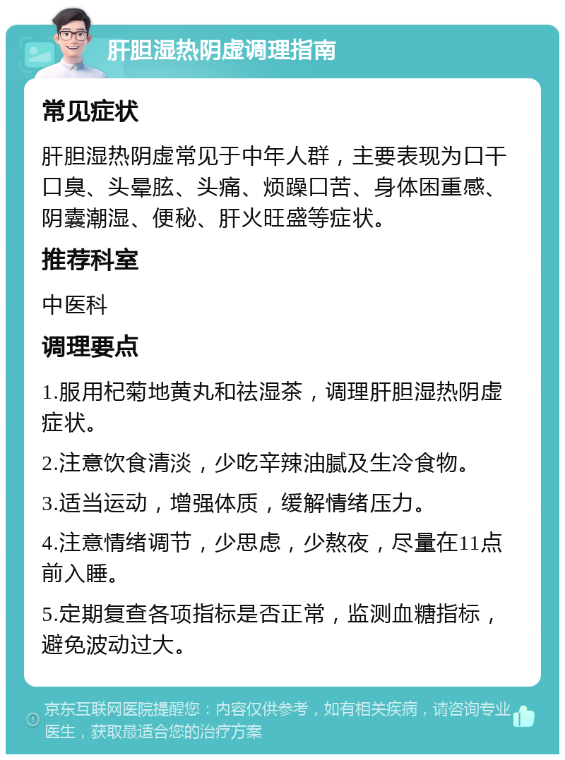 肝胆湿热阴虚调理指南 常见症状 肝胆湿热阴虚常见于中年人群，主要表现为口干口臭、头晕胘、头痛、烦躁口苦、身体困重感、阴囊潮湿、便秘、肝火旺盛等症状。 推荐科室 中医科 调理要点 1.服用杞菊地黄丸和祛湿茶，调理肝胆湿热阴虚症状。 2.注意饮食清淡，少吃辛辣油腻及生冷食物。 3.适当运动，增强体质，缓解情绪压力。 4.注意情绪调节，少思虑，少熬夜，尽量在11点前入睡。 5.定期复查各项指标是否正常，监测血糖指标，避免波动过大。